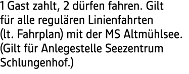 1 Gast zahlt, 2 d rfen fahren. Gilt f r alle regul ren Linienfahrten (lt. Fahrplan) mit der MS Altm hlsee. (Gilt f r ...