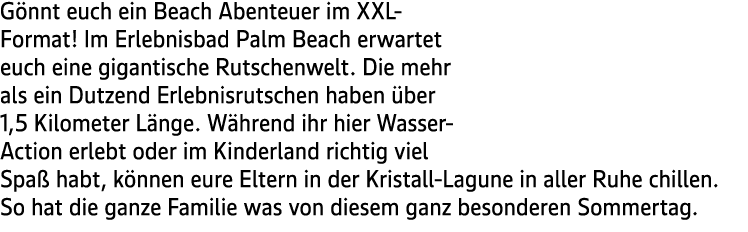 G nnt euch ein Beach Abenteuer im XXL Format! Im Erlebnisbad Palm Beach erwartet euch eine gigantische Rutschenwelt. ...