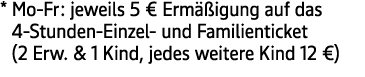* Mo Fr: jeweils 5 € Erm igung auf das 4 Stunden Einzel und Familienticket (2 Erw. & 1 Kind, jedes weitere Kind 12 €)